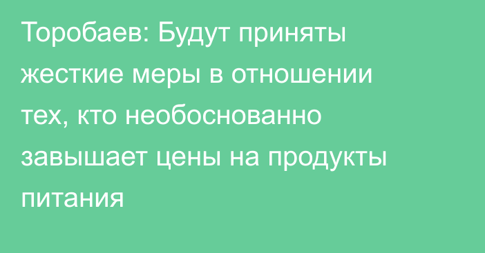 Торобаев: Будут приняты жесткие меры в отношении тех, кто необоснованно завышает цены на продукты питания